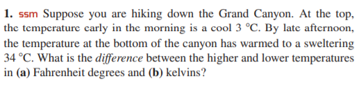 1. ssm Suppose you are hiking down the Grand Canyon. At the top,
the temperature carly in the morning is a cool 3 °C. By late afternoon,
the temperature at the bottom of the canyon has warmed to a sweltering
34 °C. What is the difference between the higher and lower temperatures
in (a) Fahrenheit degrees and (b) kelvins?
