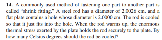 14. A commonly used method of fastening one part to another part is
called "shrink fitting." A steel rod has a diameter of 2.0026 cm, and a
flat plate contains a hole whose diameter is 2.0000 cm. The rod is cooled
so that it just fits into the hole. When the rod warms up, the enormous
thermal stress exerted by the plate holds the rod securely to the plate. By
how many Celsius degrees should the rod be cooled?

