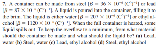 7. A container can be made from steel [B = 36 × 10-“ (C®)-'] or lead
IB = 87 × 10-° (C°)"]. A liquid is poured into the container, filling it to
the brim. The liquid is either water [ß = 207 × 10-6 (C°) -'] or ethyl al-
cohol [B = 1120 × 10-6 (C°)-']. When the full container is heated, some
liquid spills out. To keep the overflow to a minimum, from what material
should the container be made and what should the liquid be? (a) Lead,
water (b) Steel, water (c) Lead, ethyl alcohol (d) Steel, ethyl alcohol
