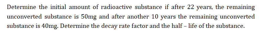 Determine the initial amount of radioactive substance if after 22 years, the remaining
unconverted substance is 50mg and after another 10 years the remaining unconverted
substance is 40mg. Determine the decay rate factor and the half – life of the substance.
