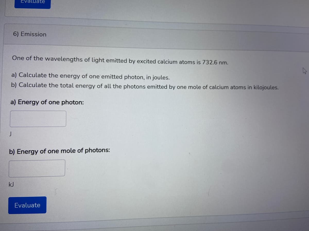 Evaluate
6) Emission
One of the wavelengths of light emitted by excited calcium atoms is 732.6 nm.
a) Calculate the energy of one emitted photon, in joules.
b) Calculate the total energy of all the photons emitted by one mole of calcium atoms in kilojoules.
a) Energy of one photon:
J
b) Energy of one mole of photons:
kJ
Evaluate
