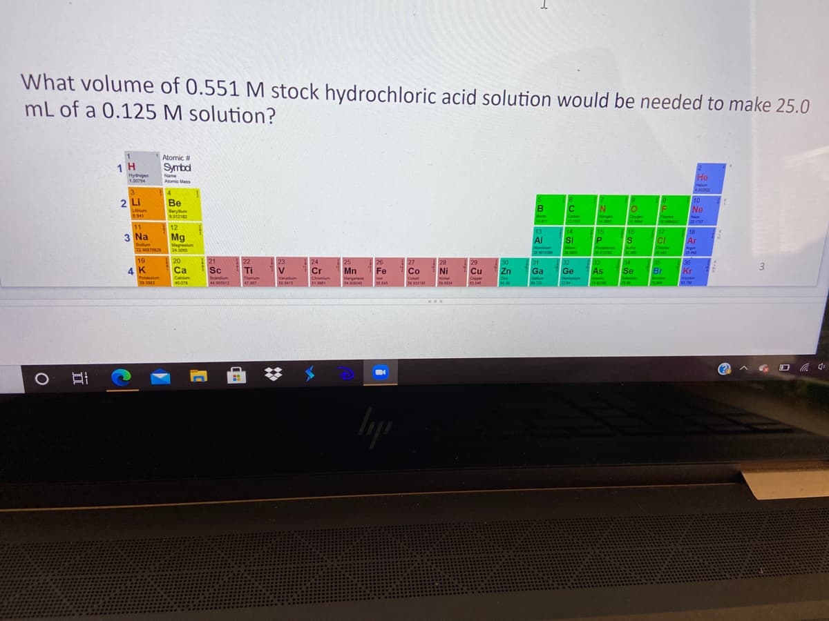 What volume of 0.551 M stock hydrochloric acid solution would be needed to make 25.0
mL of a 0.125 M solution?
1
Atomic #
1 H
Symbd
Hydrogen
1.00794
Name
Atomic Mass
Не
Hllum
3.
2 Li
14
Be
10
B
N
Ne
Lithum
Beryum
6.541
Boroe
10.811
Carbon
Neger
14008
Orygen
Thome
8.5504032
Nen
20 1787
12.0107
11
12
16
18
Ar
13
14
15
17
3 Na
Sodium
229702 20
Mg
Al
Si
S
CI
Magnesium
Scon
Argon
2340
Aluminium
Phoaphonus
3037372
Chiorine
22997028
35 43
19
20
23
35
Br
21
22
24
Cr
26
Fe
25
27
28
29
Cu
Capper
03.54
30
31
Ga
32
Ge
33
As
34
36
3
4 K
Ca
Sc
Ti
Mn
Co
Ni
Zn
Se
Kr
Potassium
Calcium
Scandium
Ttanium
Vanadium
Gemanium
Chromium
51.9901
Manganese
54958045
Inon
5.345
Cobat
Nickel
Znc
Gallium
Arsenic
Seleniu
Bromine
Kryptom
3.7
44 12
79.304
40.078
7.007
50.9415
05.34
A G O a 4
近
