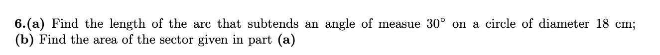 6.(a) Find the length of the arc that subtends an angle of measue 30° on a circle of diameter 18 cm;
(b) Find the area of the sector given in part (a)
