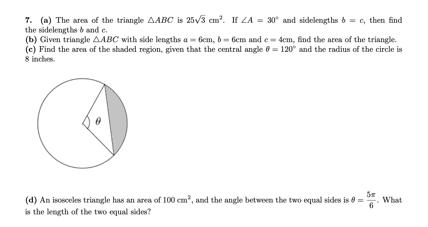 7. (a) The area of the triangle AABC is 25/3 cm2. If ZA = 30° and sidelengths b
the sidelengths b and c.
(b) Given triangle AABC with side lengths a =
(c) Find the area of the shaded region, given that the central angle 0
8 inches.
= c, then find
6cm and c=
4cm, find the area of the triangle.
120° and the radius of the circle is
6ст, b —
(d) An isosceles triangle has an area of 100 cm2, and the angle between the two equal sides is 0 =
5т
What
is the length of the two equal sides?
