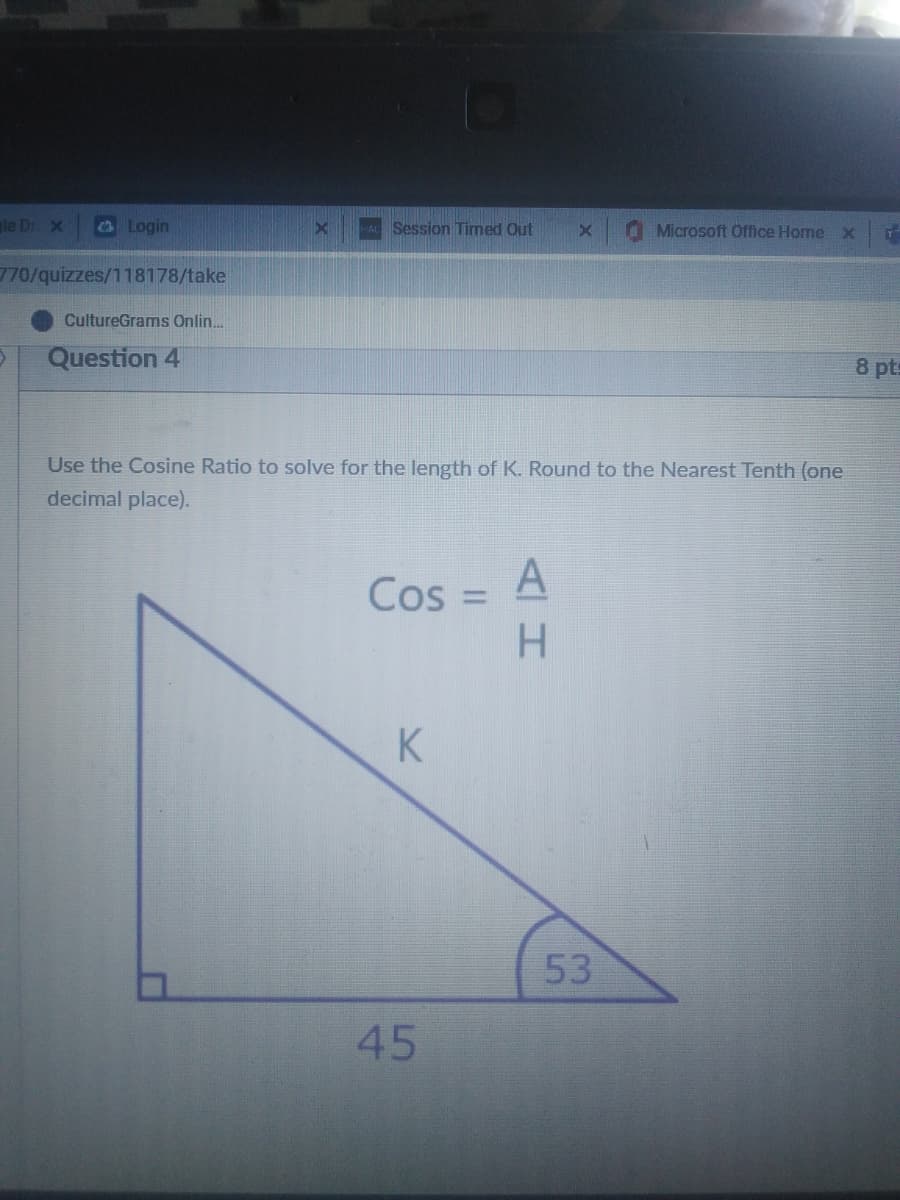 le Dr X
Login
Session Timed Out
O Microsoft Office Home x
770/quizzes/118178/take
CultureGrams Onlin.
Question 4
8 pts
Use the Cosine Ratio to solve for the length of K. Round to the Nearest Tenth (one
decimal place).
Cos = A
H.
%3D
K
53
45
