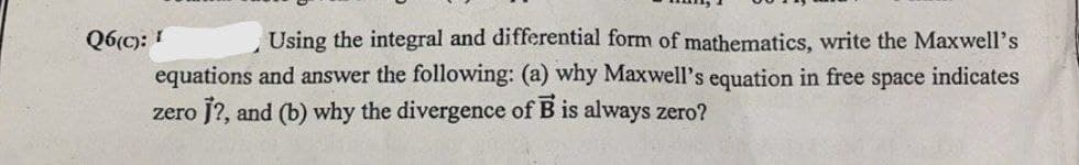 Q6(c): 1
Using the integral and differential form of mathematics, write the Maxwell's
equations and answer the following: (a) why Maxwell's equation in free space indicates
zero j?, and (b) why the divergence of B is always zero?