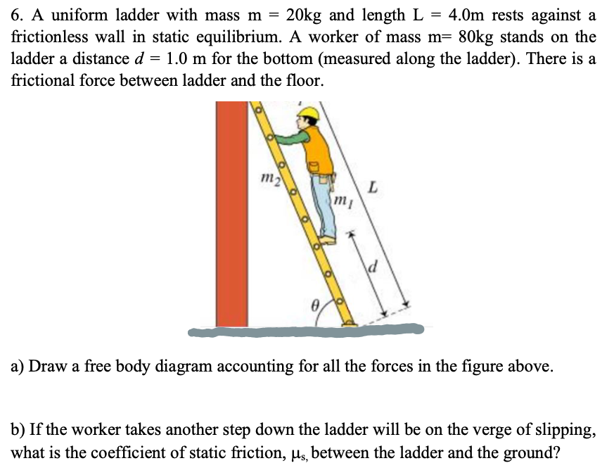 6. A uniform ladder with mass m =
20kg and length L = 4.0m rests against a
frictionless wall in static equilibrium. A worker of mass m= 80kg stands on the
ladder a distance d = 1.0 m for the bottom (measured along the ladder). There is a
frictional force between ladder and the floor.
m2
L
a) Draw a free body diagram accounting for all the forces in the figure above.
b) If the worker takes another step down the ladder will be on the verge of slipping,
what is the coefficient of static friction, µs, between the ladder and the ground?
