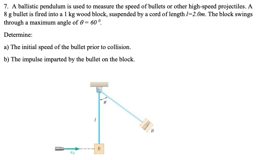 7. A ballistic pendulum is used to measure the speed of bullets or other high-speed projectiles. A
8 g bullet is fired into a 1 kg wood block, suspended by a cord of length l=2.0m. The block swings
through a maximum angle of 0 = 60 °.
Determine:
a) The initial speed of the bullet prior to collision.
b) The impulse imparted by the bullet on the block.
B.
B

