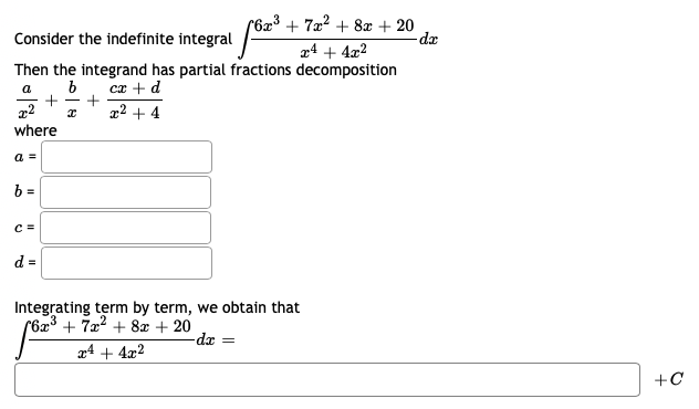 (6x³ + 7x² + 8æ + 20
Consider the indefinite integral
r4 + 4x2
Then the integrand has partial fractions decomposition
cx + d
+
x2 + 4
a
+
-
where
a =
b =
C =
d =
Integrating term by term, we obtain that
(623 + 722 + 8x + 20
-dx =
x4 + 4x2
+C
