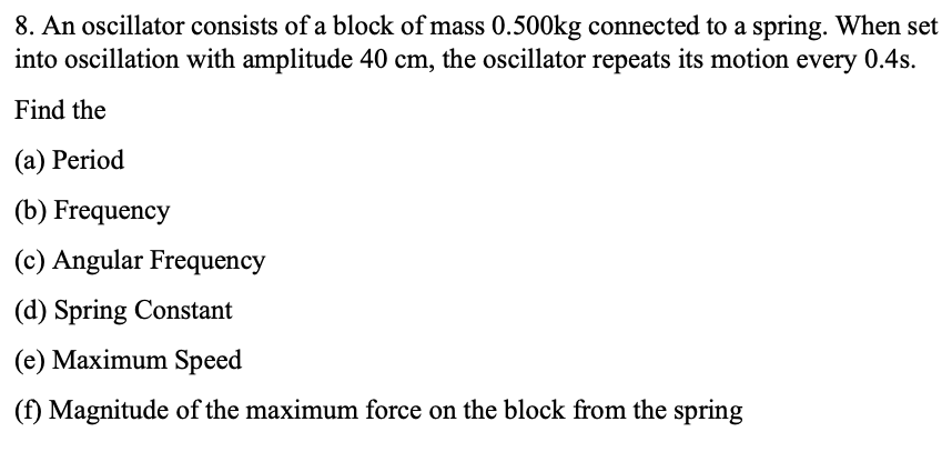 8. An oscillator consists of a block of mass 0.500kg connected to a spring. When set
into oscillation with amplitude 40 cm, the oscillator repeats its motion every 0.4s.
Find the
(a) Period
(b) Frequency
(c) Angular Frequency
(d) Spring Constant
(e) Maximum Speed
(f) Magnitude of the maximum force on the block from the spring
