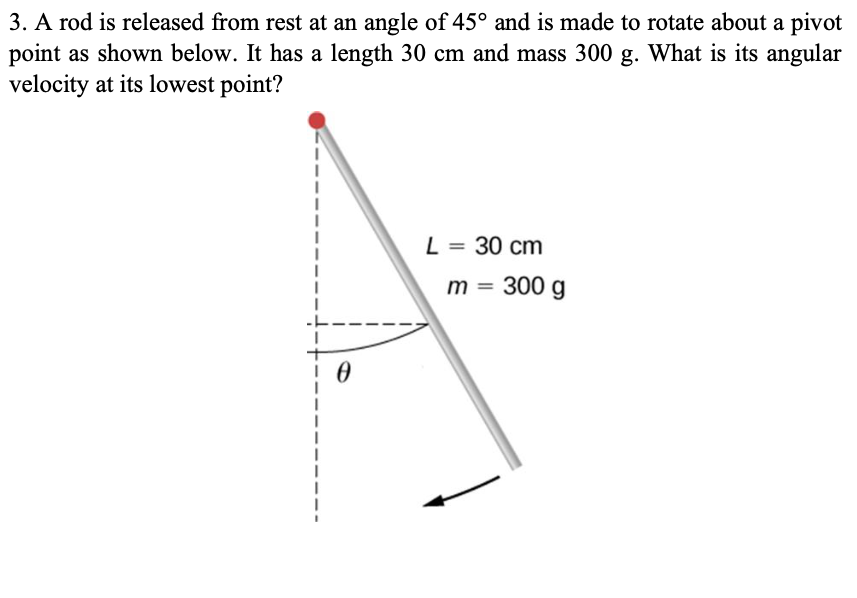 3. A rod is released from rest at an angle of 45° and is made to rotate about a pivot
point as shown below. It has a length 30 cm and mass 300 g. What is its angular
velocity at its lowest point?
L = 30 cm
m = 300 g
%3D
