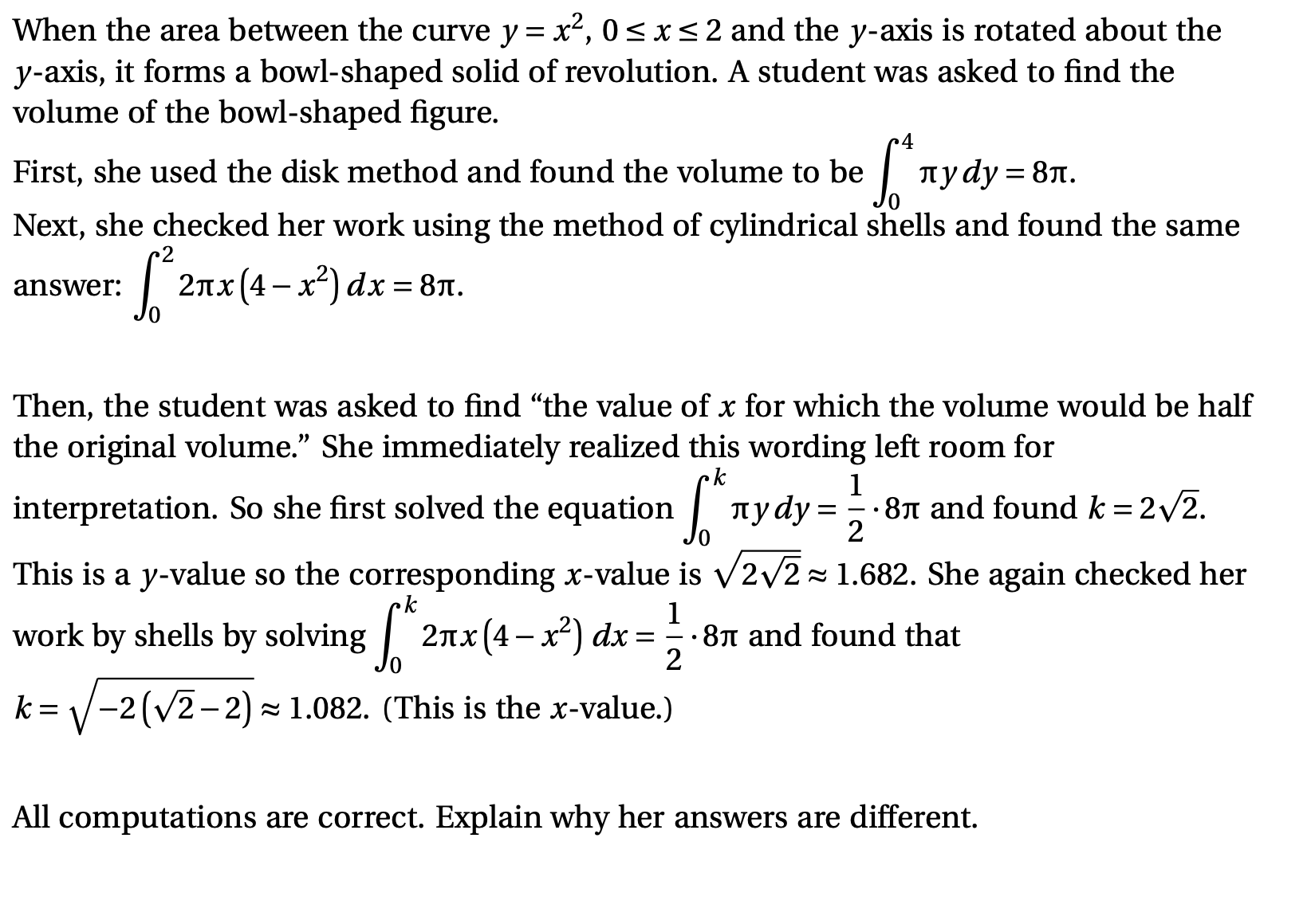 When the area between the curve y= x², 0<x<2 and the y-axis is rotated about the
y-axis, it forms a bowl-shaped solid of revolution. A student was asked to find the
volume of the bowl-shaped figure.
First, she used the disk method and found the volume to be
| nydy:
луду%3D 8л.
Next, she checked her work using the method of cylindrical shells and found the same
2лх(4 — х) dx %3D 8л.
answer:
Then, the student was asked to find “the value of x for which the volume would be half
the original volume." She immediately realized this wording left room for
ck
interpretation. So she first solved the equation | nydy:
1
= =
· 81 and found k = 2/2.
2
This is a y-value so the corresponding x-value is v2/2= 1.682. She again checked her
k
2nx(4-x²) dx = ;
1
· 81 and found that
work by shells by solving
k = V-2(v2-2) - 1.082. (This is the x-value.)
All computations are correct. Explain why her answers are different.
