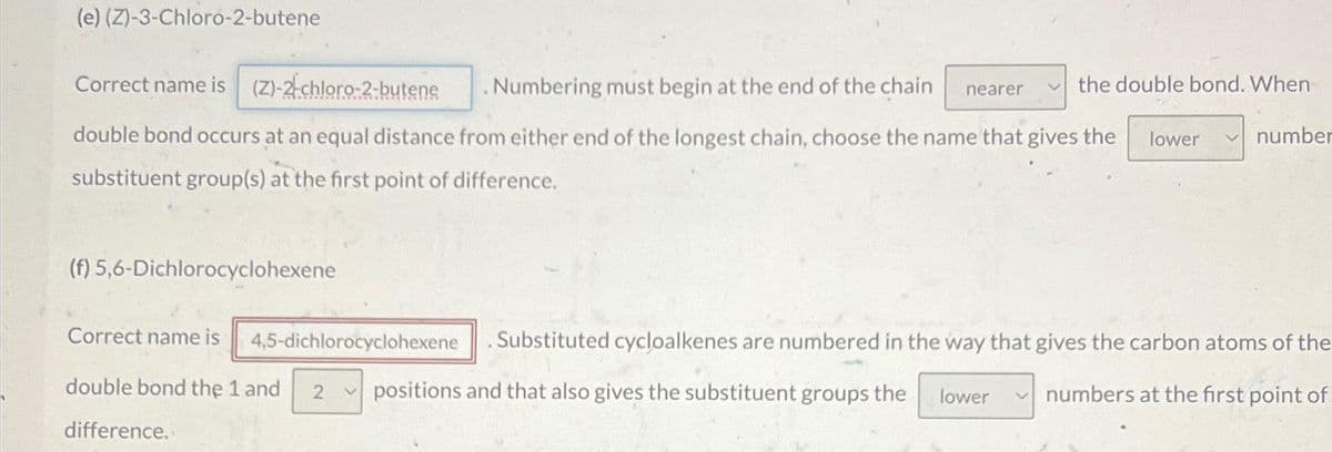 (e) (Z)-3-Chloro-2-butene
Numbering must begin at the end of the chain
Correct name is (Z)-2-chloro-2-butene
double bond occurs at an equal distance from either end of the longest chain, choose the name that gives the lower
substituent group(s) at the first point of difference.
(f) 5,6-Dichlorocyclohexene
nearer
the double bond. When
lower
number
Correct name is 4,5-dichlorocyclohexene Substituted cycloalkenes are numbered in the way that gives the carbon atoms of the
numbers at the first point of
double bond the 1 and 2 positions and that also gives the substituent groups the
difference.