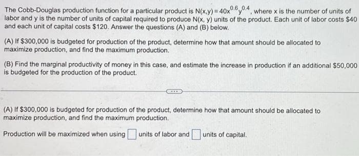 The Cobb-Douglas production function for a particular product is N(x,y) = 40x0.6.0.4, where x is the number of units of
labor and y is the number of units of capital required to produce N(x, y) units of the product. Each unit of labor costs $40
and each unit of capital costs $120. Answer the questions (A) and (B) below.
(A) If $300,000 is budgeted for production of the product, determine how that amount should be allocated to
maximize production, and find the maximum production.
(B) Find the marginal productivity of money in this case, and estimate the increase in production if an additional $50,000
is budgeted for the production of the product.
(A) If $300,000 is budgeted for production of the product, determine how that amount should be allocated to
maximize production, and find the maximum production.
Production will be maximized when using
units of labor and
units of capital.