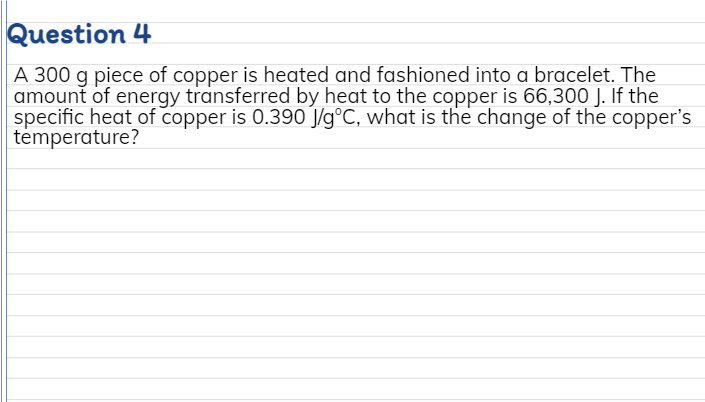 Question 4
A 300 g piece of copper is heated and fashioned into a bracelet. The
amount of energy transferred by heat to the copper is 66,300 J. If the
specific heat of copper is 0.390 J/g°C, what is the change of the copper's
tėmperature?
