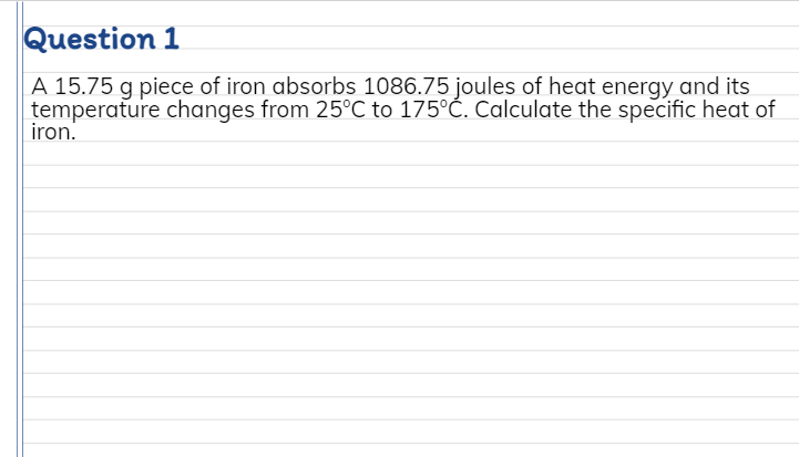 Question 1
A 15.75 g piece of iron absorbs 1086.75 joules of heat energy and its
temperature changes from 25°C to 175°Ć. Calculate the specific heat of
iron.
