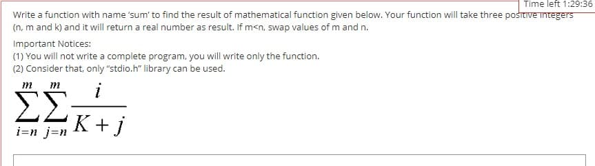 Time left 1:29:36
Write a function with name 'sum' to find the result of mathematical function given below. Your function will take three posttive integers
(n, m and k) and it will return a real number as result. If m<n, swap values of m and n.
Important Notices:
(1) You will not write a complete program, you will write only the function.
(2) Consider that, only "stdio.h" library can be used.
т т
i
ΣΣ
K+j
i=n j=n
