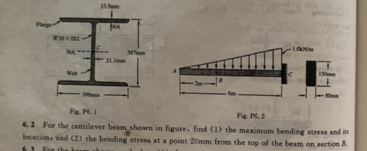 33.3mm
Flange-
NA
W3EX 262
1.0kN/m
NA--
387mm
21.Imm
Web
C.
150mm
B.
2m
398mm
6m
S0mim
Fig. P6. 1
Fig. P6, 2
6.2 For the cantilever beam shown in figure, find (1) the maximum bending stress and its
location; and (2) the bending stress at a point 20mm from the top of the beam on section B.
For the bo
