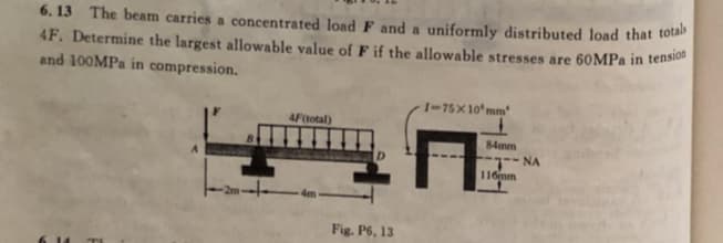 6. 13 The beam carries a concentrated load F and a uniformly distributed load that to
4F. Determine the largest allowable value of F if the allowable stresses are 60MPª in tensi
and 100MPA in compression.
I-75X10'mm
4Ftotal)
84mm
NA
D.
116mm
Fig. P6, 13
C14
