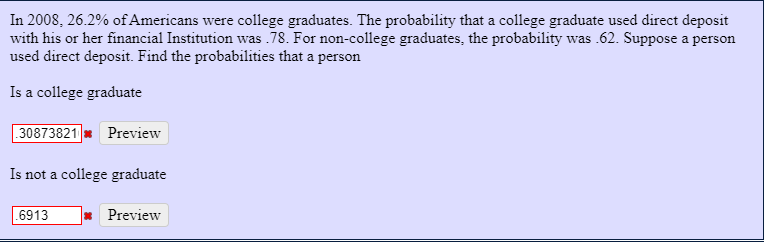 In 2008, 26.2% of Americans were college graduates. The probability that a college graduate used direct deposit
with his or her financial Institution was .78. For non-college graduates, the probability was .62. Suppose a person
used direct deposit. Find the probabilities that a person
Is a college graduate
| 30873821 Preview
Is not a college graduate
.6913
Preview
