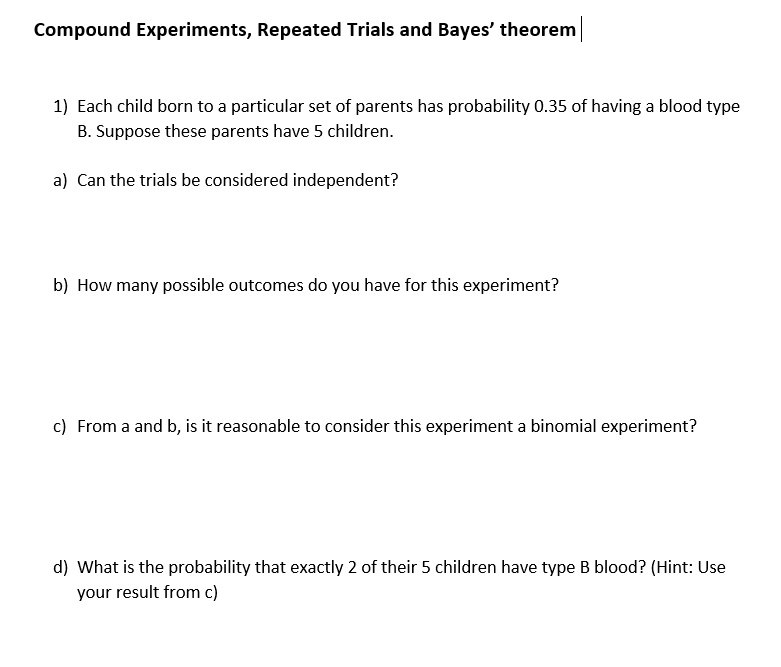Compound Experiments, Repeated Trials and Bayes' theorem
1) Each child born to a particular set of parents has probability 0.35 of having a blood type
B. Suppose these parents have 5 children.
a) Can the trials be considered independent?
b) How many possible outcomes do you have for this experiment?
c) From a and b, is it reasonable to consider this experiment a binomial experiment?
d) What is the probability that exactly 2 of their 5 children have type B blood? (Hint: Use
your result from c)
