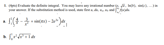 1. (4pts) Evaluate the definite integral. You may leave any irrational number (e, Ja, In(b), sin(c), ..) in
your answer. If the substitution method is used, state first u, du, ua, uz and ["* f(u)du.
Ma
3
S- + sin(zx)
sin(zx) – 2e* )dx
- 1
а.
b. x Jx³ + 1 dx
frF+I de
