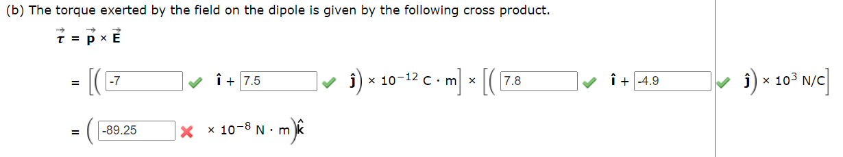 (b) The torque exerted by the field on the dipole is given by the following cross product.
t = p x
] × [(
î ×
x 103 N/C
î+ 7.5
i) x 10-12 c. m
7.8
î + -4.9
-7
-89.25
X x 10-8 N ·m
