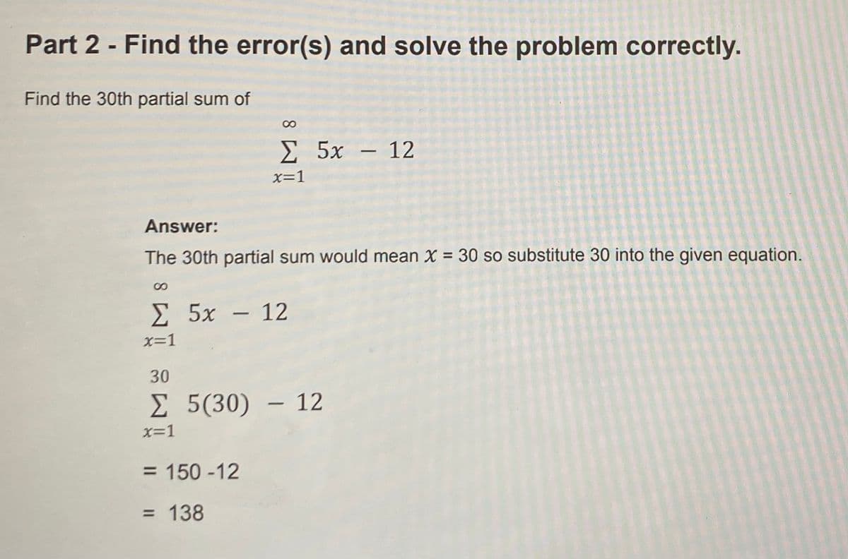 Part 2 - Find the error(s) and solve the problem correctly.
Find the 30th partial sum of
Σ 5x- 12
x=1
Answer:
The 30th partial sum would mean X = 30 so substitute 30 into the given equation.
E 5x – 12
-
x=1
30
E 5(30) – 12
x=1
= 150 -12
= 138
8.
