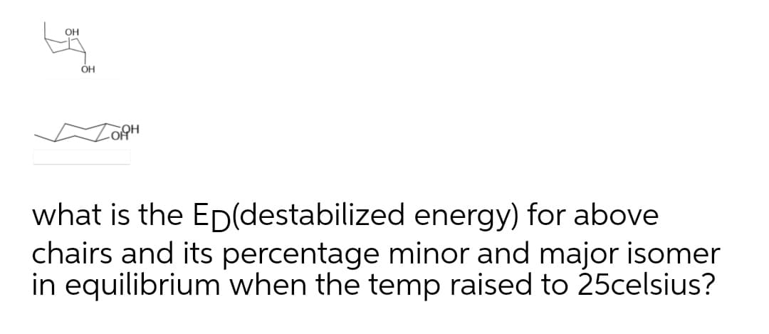 OH
OH
what is the Ep(destabilized energy) for above
chairs and its percentage minor and major isomer
in equilibrium when the temp raised to 25celsius?
