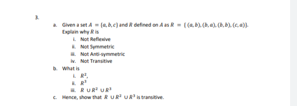 3.
a. Given a set A = {a, b, c} and R defined on A as R = { (a, b), (b, a), (b, b), (c, a)}.
Explain why R is
i. Not Reflexive
ii. Not Symmetric
i. Not Anti-symmetric
iv. Not Transitive
b. What is
i. R2,
il. R
iii. RUR? UR3
c. Hence, show that R UR? UR3 is transitive.
