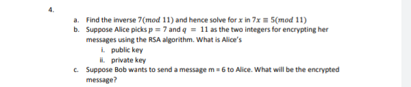 4.
a. Find the inverse 7(mod 11) and hence solve for x in 7x = 5(mod 11)
b. Suppose Alice picks p = 7 and q = 11 as the two integers for encrypting her
messages using the RSA algorithm. What is Alice's
i. public key
ii. private key
c. Suppose Bob wants to send a message m = 6 to Alice. What will be the encrypted
message?
