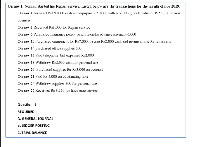 On nov 1 Noman started his Repair service. Listed below are the transactions for the month of nov 2019.
On nov 1 Invested Rs450,000 cash and equipment 50,000 with a building book value of Rs50,000 in new
business
On nov 2 Received Rs1,000 for Repair service
On nov 5 Purchased Insurance policy paid 3 months advance payment 6,000
On nov 13 Purchased equipment for Rs7,000, paying Rs2,000 cash and giving a note for remaining
On nov 14 purchased office supplies 500
On nov 15 Paid telephone bill expenses Rs2,000
On nov 18 Withdrew Rs2,000 cash for personal use
On nov 20 Purchased supplies for Rs3,000 on account
On nov 21 Paid Rs 5,000 on outstanding note
On nov 24 Withdrew supplies 500 for personal use
On nov 27 Received Rs 3,250 for lawn care service
Question -1
REQUIRED :
A. GENERAL JOURNAL
b. LEDGER POSTING
C. TRIAL BALANCE
