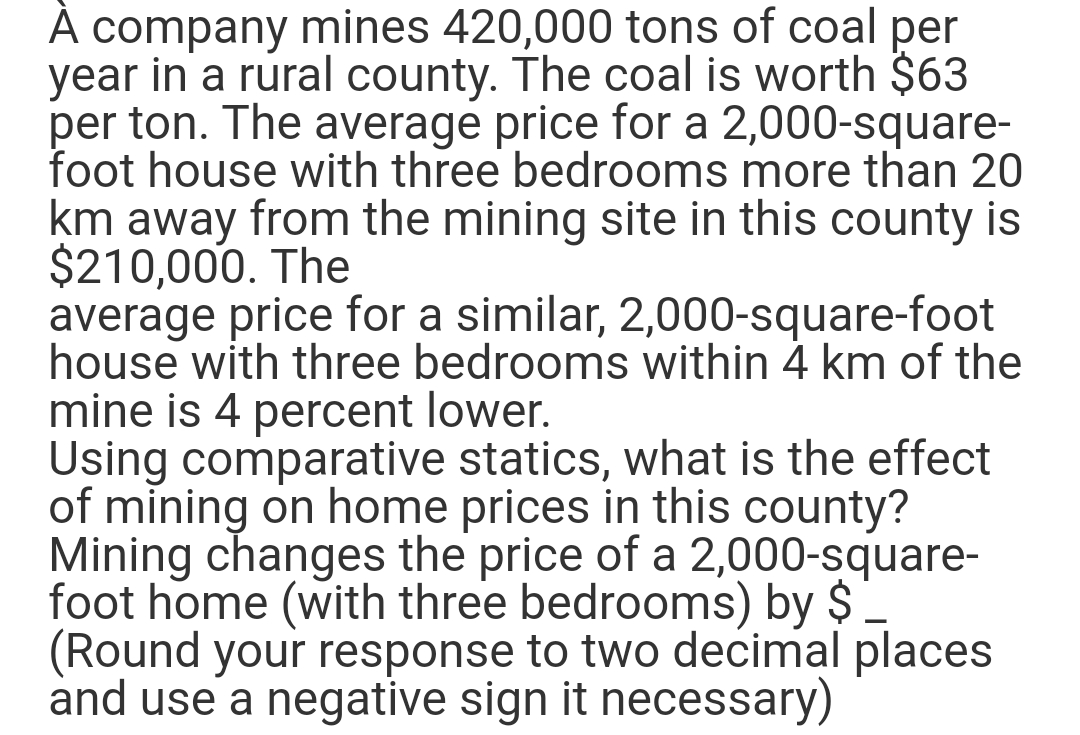 À company mines 420,000 tons of coal per
year in a rural county. The coal is worth $63
per ton. The average price for a 2,000-square-
foot house with three bedrooms more than 20
km away from the mining site in this county is
$210,000. The
average price for a similar, 2,000-square-foot
house with three bedrooms within 4 km of the
mine is 4 percent lower.
Using comparative statics, what is the effect
of mining on home prices in this county?
Mining changes the price of a 2,000-square-
foot home (with three bedrooms) by $
(Round your response to two decimal places
and use a negative sign it necessary)