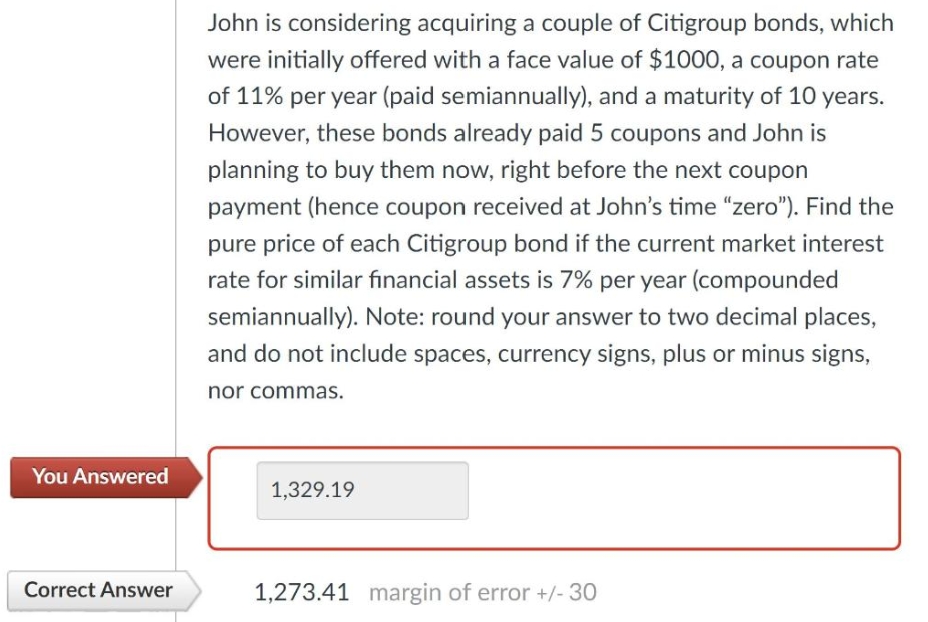 You Answered
Correct Answer
John is considering acquiring a couple of Citigroup bonds, which
were initially offered with a face value of $1000, a coupon rate
of 11% per year (paid semiannually), and a maturity of 10 years.
However, these bonds already paid 5 coupons and John is
planning to buy them now, right before the next coupon
payment (hence coupon received at John's time "zero"). Find the
pure price of each Citigroup bond if the current market interest
rate for similar financial assets is 7% per year (compounded
semiannually). Note: round your answer to two decimal places,
and do not include spaces, currency signs, plus or minus signs,
nor commas.
1,329.19
1,273.41 margin of error +/- 30