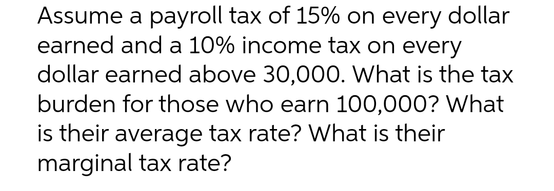 Assume a payroll tax of 15% on every dollar
earned and a 10% income tax on every
dollar earned above 30,000. What is the tax
burden for those who earn 100,000? What
is their average tax rate? What is their
marginal tax rate?