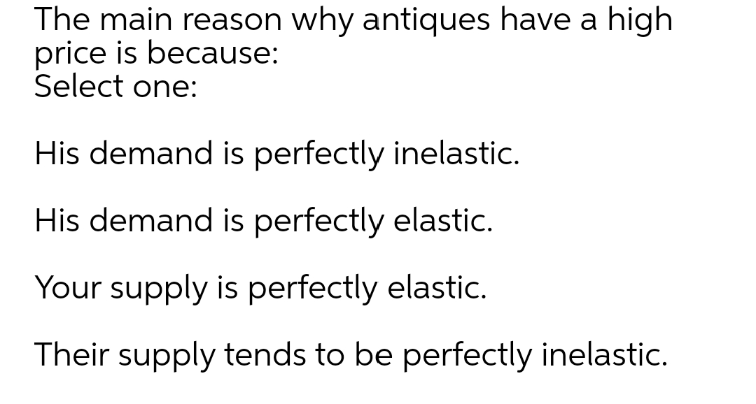 The main reason why antiques have a high
price is because:
Select one:
His demand is perfectly inelastic.
His demand is perfectly elastic.
Your supply is perfectly elastic.
Their supply tends to be perfectly inelastic.