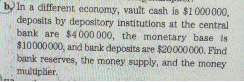 b. In a different economy, vault cash is $1000000,
deposits by depository institutions at the central
bank are $4 000 000, the monetary base is
$10000000, and bank deposits are $20000000. Find
bank reserves, the money supply, and the money
multiplier.