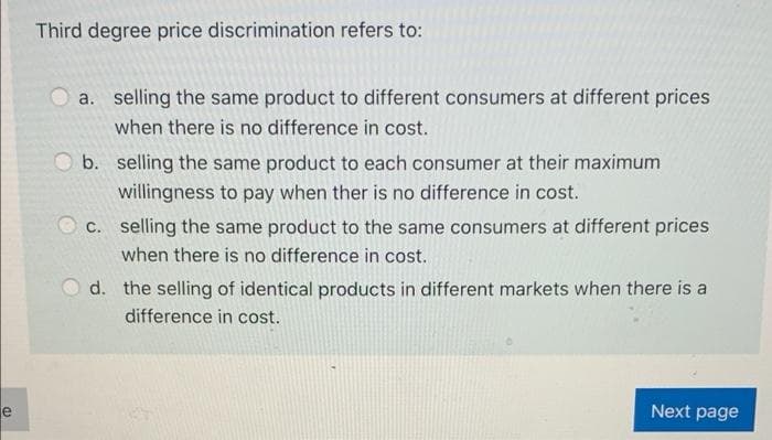 e
Third degree price discrimination refers to:
a. selling the same product to different consumers at different prices
when there is no difference in cost.
b. selling the same product to each consumer at their maximum
willingness to pay when ther is no difference in cost.
c. selling the same product to the same consumers at different prices
when there is no difference in cost.
d. the selling of identical products in different markets when there is a
difference in cost.
Next page