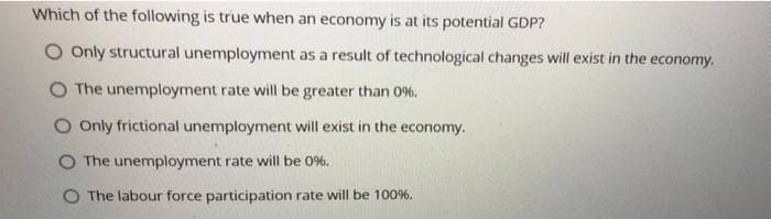Which of the following is true when an economy is at its potential GDP?
Only structural unemployment as a result of technological changes will exist in the economy.
O The unemployment rate will be greater than 0%.
O Only frictional unemployment will exist in the economy.
O The unemployment rate will be 0%.
O The labour force participation rate will be 100%.