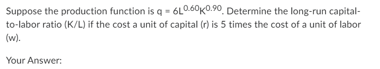 Suppose the production function is q = 6L0.60K0.90. Determine the long-run capital-
to-labor ratio (K/L) if the cost a unit of capital (r) is 5 times the cost of a unit of labor
(w).
Your Answer: