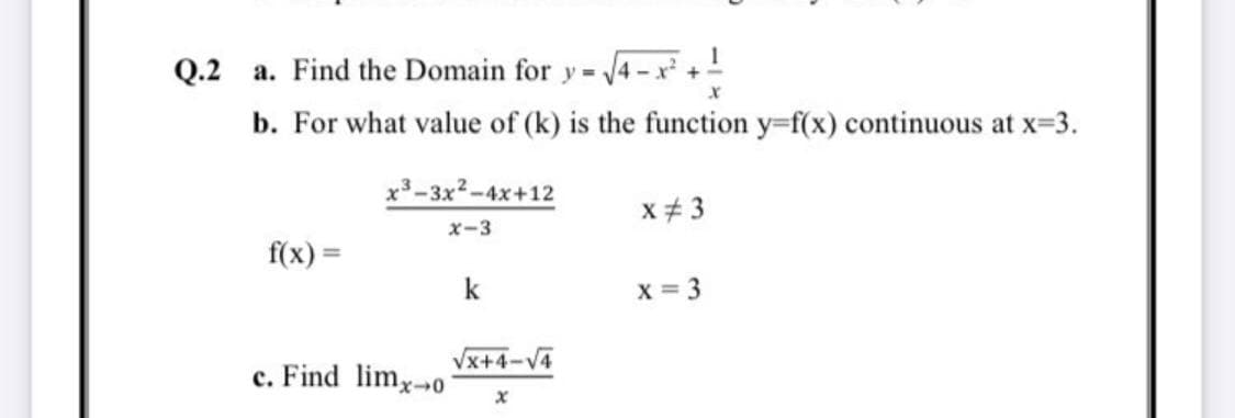 Q.2 a. Find the Domain for y - 4- x +!
b. For what value of (k) is the function y-f(x) continuous at x-3.
x3-3x2-4x+12
x# 3
x-3
f(x) =
k
X = 3
Vx+4-V4
c. Find limy-o
