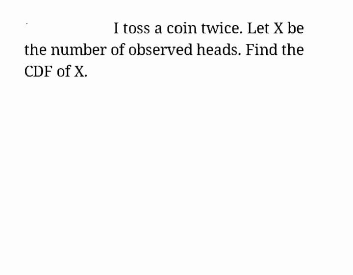 I toss a coin twice. Let X be
the number of observed heads. Find the
CDF of X.
