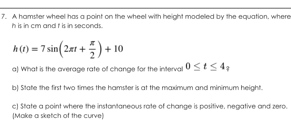 7. A hamster wheel has a point on the wheel with height modeled by the equation, where
h is in cm and t is in seconds.
h(t) = 7 sin( 2at +
+ 10
2
a) What is the average rate of change for the interval
0 <t< 4?
b) State the first two times the hamster is at the maximum and minimum height.
c) State a point where the instantaneous rate of change is positive, negative and zero.
(Make a sketch of the curve)
