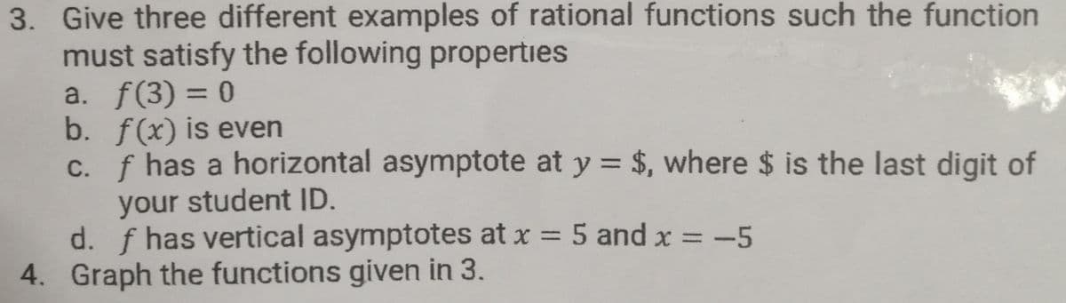 3. Give three different examples of rational functions such the function
must satisfy the following properties
a. f(3) = 0
b. f(x) is even
f has a horizontal asymptote at y = $, where $ is the last digit of
C.
your student ID.
d. f has vertical asymptotes at x = 5 and x = -5
4. Graph the functions given in 3.
%3D
