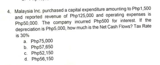 4. Malaysia Inc. purchased a capital expenditure amounting to Php1,500
and reported revenue of Php125,000 and operating expenses is
Php50,000. The company incurred Php500 for interest. If the
depreciation is Php5,000, how much is the Net Cash Flows? Tax Rate
is 30%
a. Php75,000
b. Php57,650
c. Php52,150
d. Php56,150
