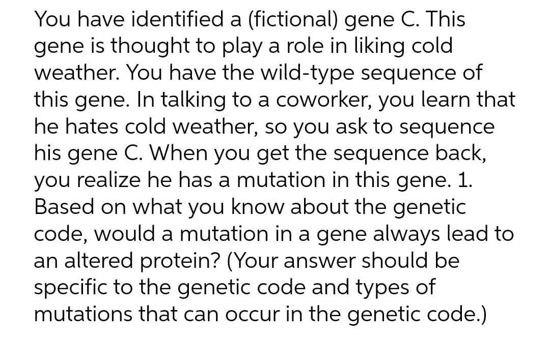 You have identified a (fictional) gene C. This
gene is thought to play a role in liking cold
weather. You have the wild-type sequence of
this gene. In talking to a coworker, you learn that
he hates cold weather, so you ask to sequence
his gene C. When you get the sequence back,
you realize he has a mutation in this gene. 1.
Based on what you know about the genetic
code, would a mutation in a gene always lead to
an altered protein? (Your answer should be
specific to the genetic code and types of
mutations that can occur in the genetic code.)
