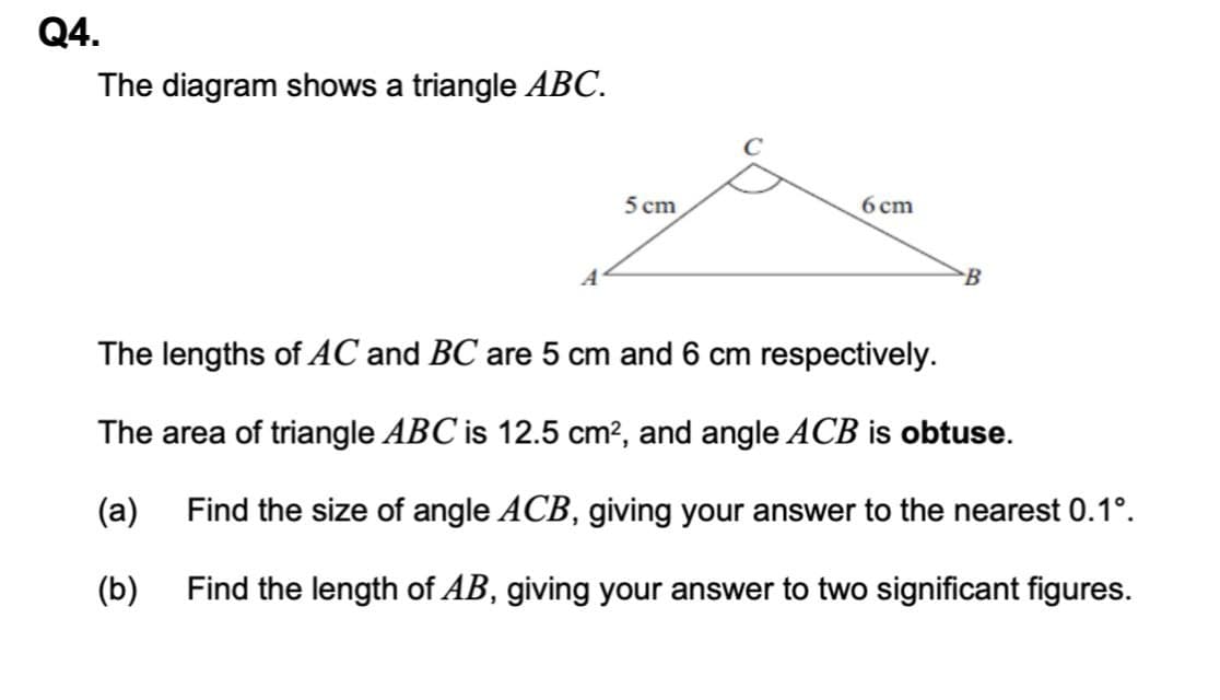 Q4.
The diagram shows a triangle ABC.
5 cm
6 cm
B
The lengths of AC and BC are 5 cm and 6 cm respectively.
The area of triangle ABC is 12.5 cm?, and angle ACB is obtuse.
(a)
Find the size of angle ACB, giving your answer to the nearest 0.1°.
(b)
Find the length of AB, giving your answer to two significant figures.
