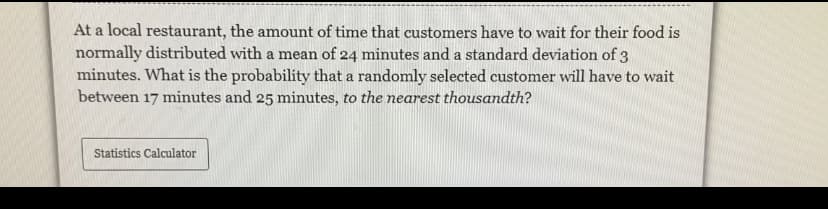 At a local restaurant, the amount of time that customers have to wait for their food is
normally distributed with a mean of 24 minutes and a standard deviation of 3
minutes. What is the probability that a randomly selected customer will have to wait
between 17 minutes and 25 minutes, to the nearest thousandth?
Statistics Calculator
