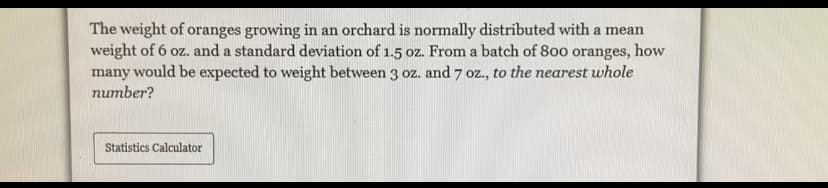 The weight of oranges growing in an orchard is normally distributed with a mean
weight of 6 oz. and a standard deviation of 1.5 oz. From a batch of 800 oranges, how
many would be expected to weight between 3 oz. and 7 oz., to the nearest whole
number?
Statistics Calculator
