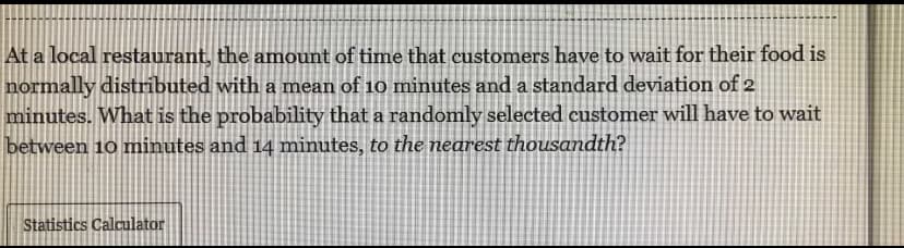 At a local restaurant, the amount of time that customers have to wait for their food is
normally distributed with a mean of 10 minutes and a standard deviation of 2
minutes. What is the probability that a randomly selected customer will have to wait
between 10 minutes and 14 minutes, to the nearest thousandth?
Statistics Calculator
